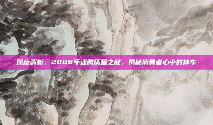 深度解析,2006年速腾质量之谜,揭秘消费者心中的神车
