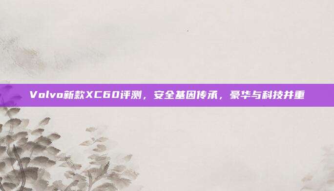 Volvo新款XC60评测,安全基因传承,豪华与科技并重