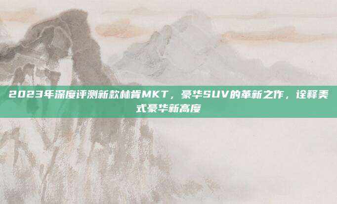 2023年深度评测新款林肯MKT,豪华SUV的革新之作,诠释美式豪华新高度
