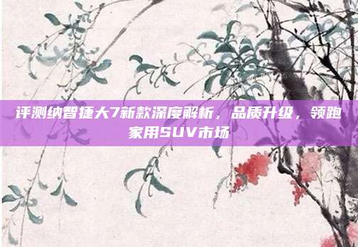 评测纳智捷大7新款深度解析,品质升级,领跑家用SUV市场
