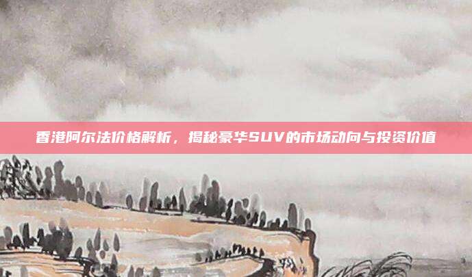 香港阿尔法价格解析,揭秘豪华SUV的市场动向与投资价值