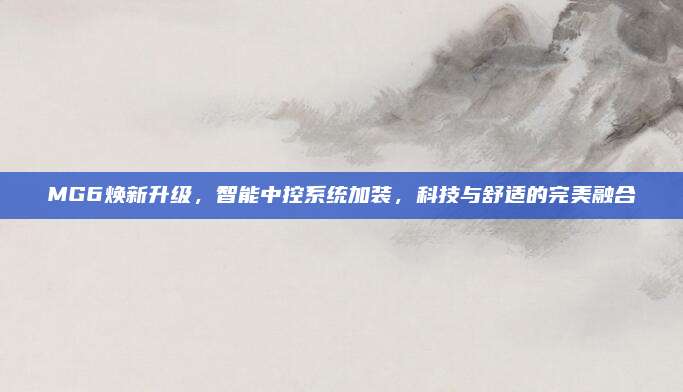 MG6焕新升级,智能中控系统加装,科技与舒适的完美融合