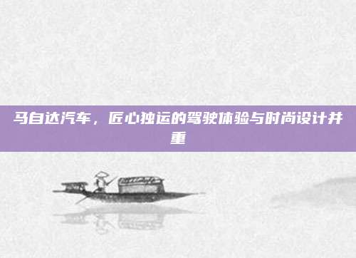 马自达汽车,匠心独运的驾驶体验与时尚设计并重