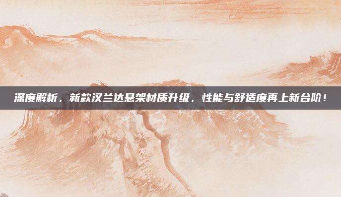 深度解析,新款汉兰达悬架材质升级,性能与舒适度再上新台阶!