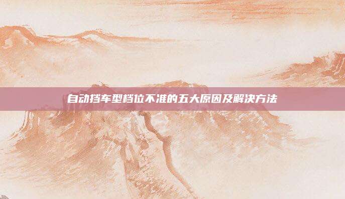 自动挡车型档位不准的五大原因及解决方法