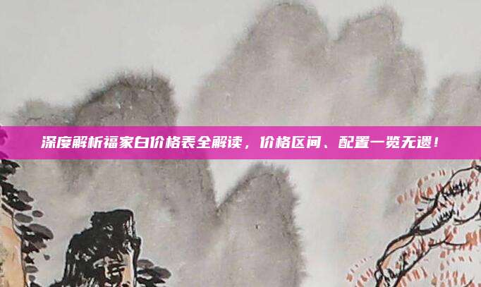 深度解析福家白价格表全解读,价格区间、配置一览无遗!