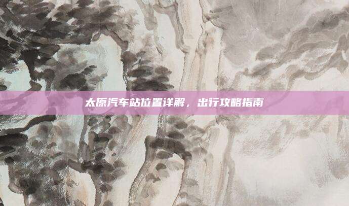 太原汽车站位置详解,出行攻略指南