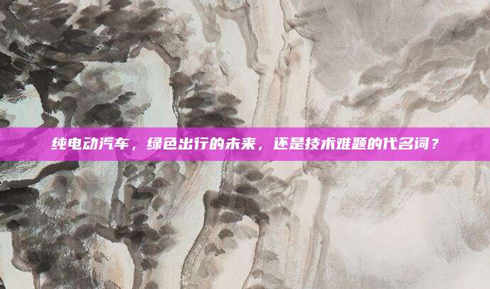 纯电动汽车,绿色出行的未来,还是技术难题的代名词?