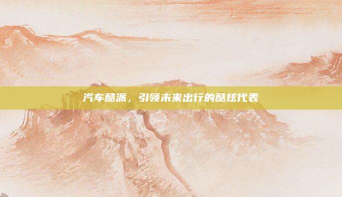 汽车酷派,引领未来出行的酷炫代表