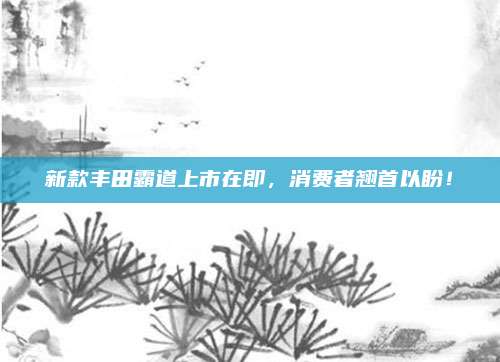 新款丰田霸道上市在即,消费者翘首以盼!