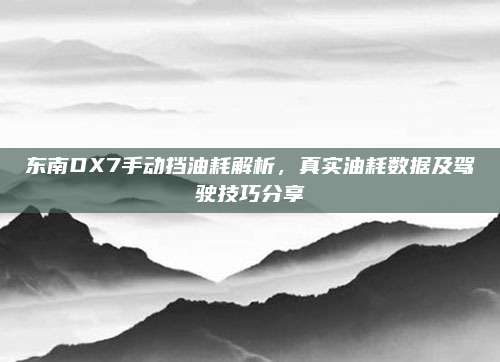 东南DX7手动挡油耗解析,真实油耗数据及驾驶技巧分享