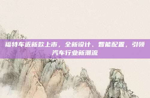 福特车近新款上市,全新设计、智能配置,引领汽车行业新潮流