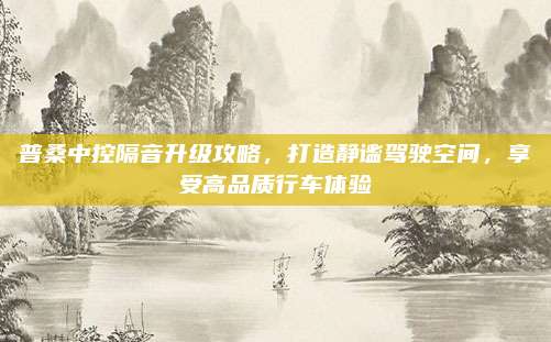 普桑中控隔音升级攻略,打造静谧驾驶空间,享受高品质行车体验