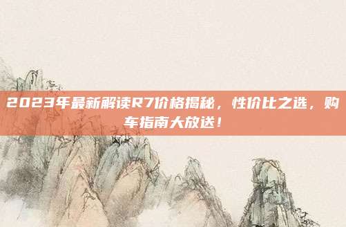 2023年最新解读R7价格揭秘,性价比之选,购车指南大放送!