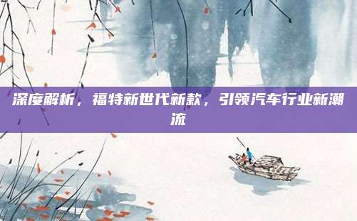 深度解析,福特新世代新款,引领汽车行业新潮流