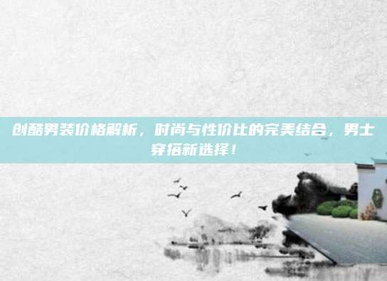 创酷男装价格解析,时尚与性价比的完美结合,男士穿搭新选择!