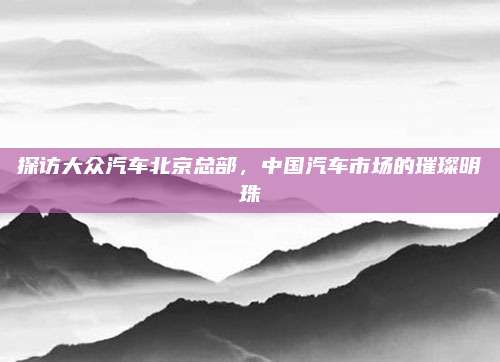 探访大众汽车北京总部,中国汽车市场的璀璨明珠