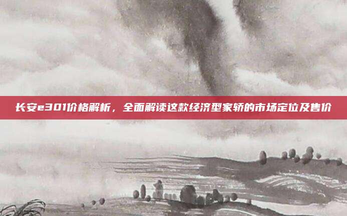 长安e301价格解析,全面解读这款经济型家轿的市场定位及售价