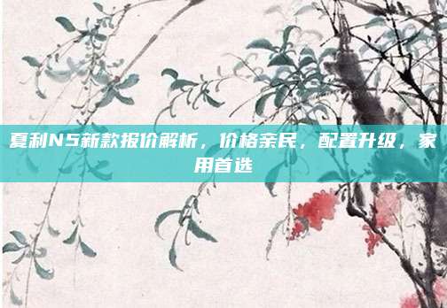 夏利N5新款报价解析,价格亲民,配置升级,家用首选