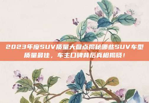 2023年度SUV质量大盘点揭秘哪些SUV车型质量最佳,车主口碑背后真相揭晓!