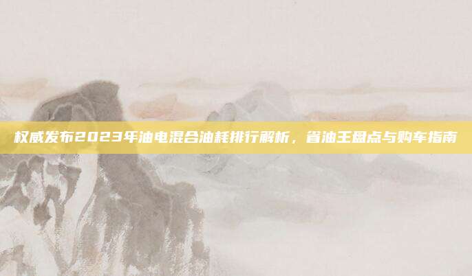 权威发布2023年油电混合油耗排行解析,省油王盘点与购车指南