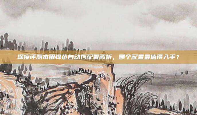 深度评测本田锋范自动挡配置解析，哪个配置最值得入手？