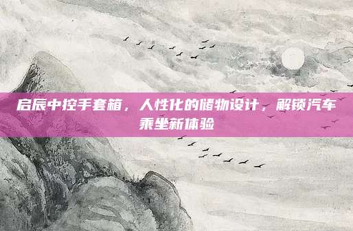 启辰中控手套箱，人性化的储物设计，解锁汽车乘坐新体验