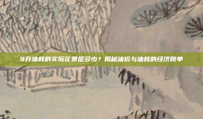 9升油耗的实际花费是多少?揭秘油价与油耗的经济账单