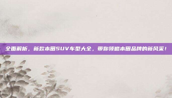 全面解析,新款本田SUV车型大全,带你领略本田品牌的新风采!