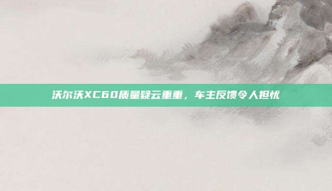 沃尔沃XC60质量疑云重重,车主反馈令人担忧