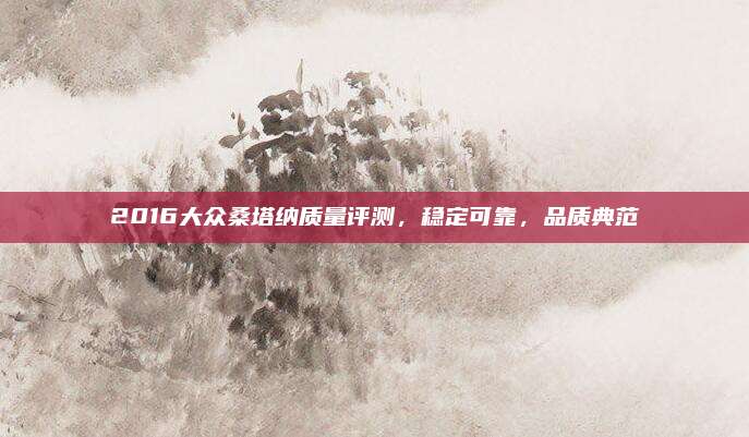 2016大众桑塔纳质量评测,稳定可靠,品质典范
