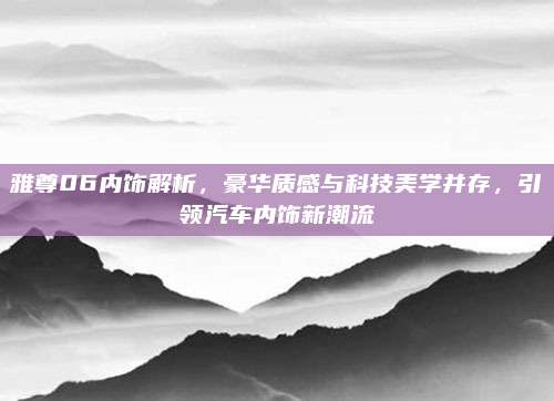 雅尊06内饰解析,豪华质感与科技美学并存,引领汽车内饰新潮流