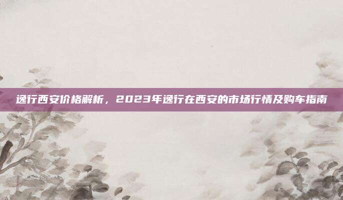 逸行西安价格解析,2023年逸行在西安的市场行情及购车指南
