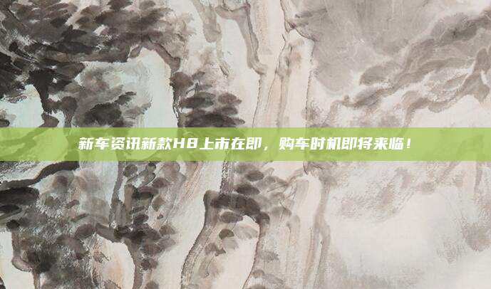 新车资讯新款H8上市在即,购车时机即将来临!