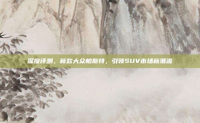 深度评测,新款大众帕斯特,引领SUV市场新潮流