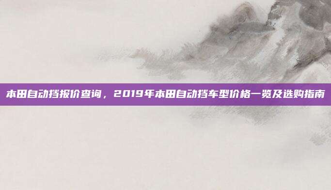 本田自动挡报价查询,2019年本田自动挡车型价格一览及选购指南