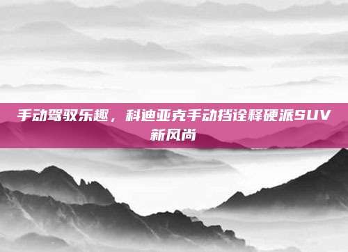 手动驾驭乐趣,科迪亚克手动挡诠释硬派SUV新风尚