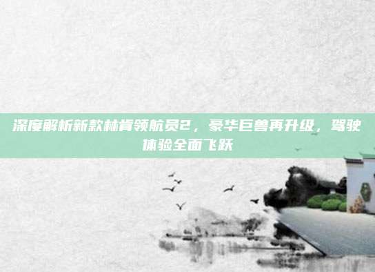 深度解析新款林肯领航员2,豪华巨兽再升级,驾驶体验全面飞跃