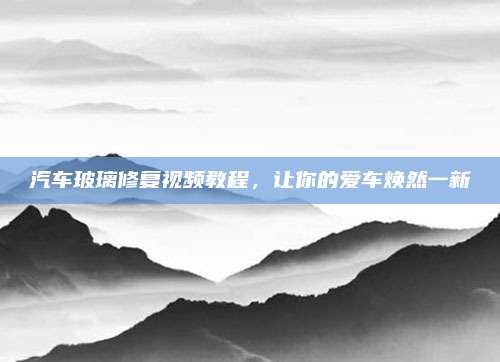 汽车玻璃修复视频教程,让你的爱车焕然一新