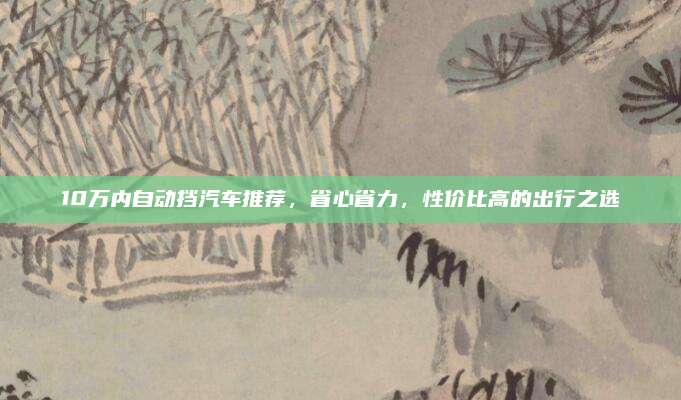 10万内自动挡汽车推荐,省心省力,性价比高的出行之选
