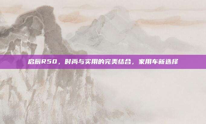 启辰R50，时尚与实用的完美结合，家用车新选择