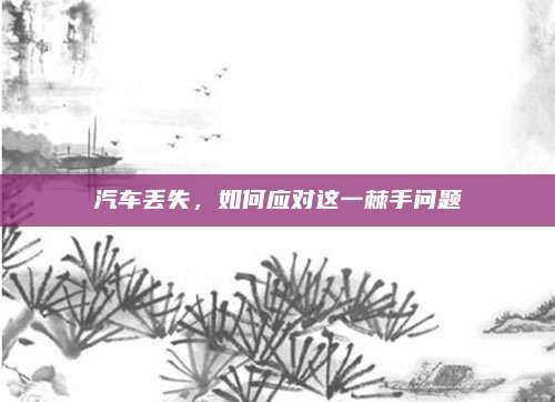 汽车丢失,如何应对这一棘手问题