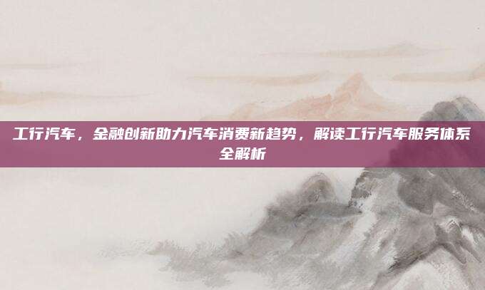 工行汽车,金融创新助力汽车消费新趋势,解读工行汽车服务体系全解析