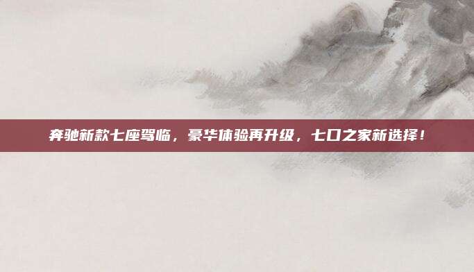 奔驰新款七座驾临,豪华体验再升级,七口之家新选择!