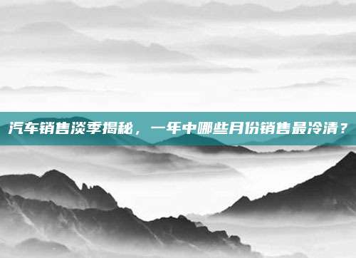 汽车销售淡季揭秘,一年中哪些月份销售最冷清?