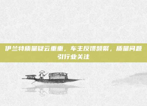 伊兰特质量疑云重重,车主反馈频繁,质量问题引行业关注