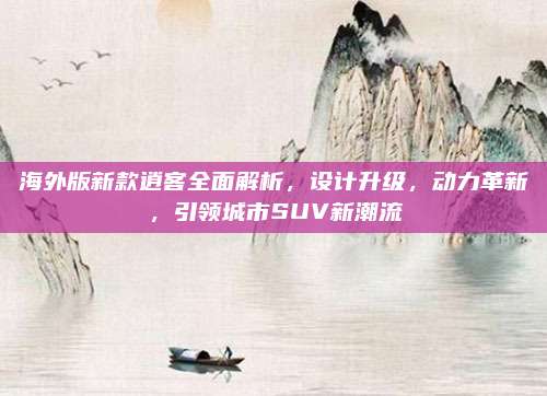海外版新款逍客全面解析,设计升级,动力革新,引领城市SUV新潮流