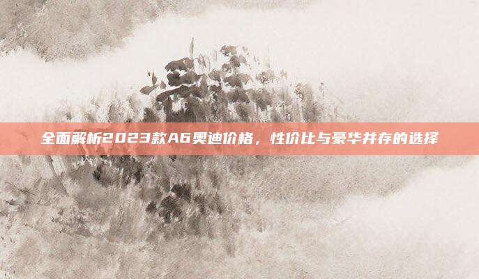 全面解析2023款A6奥迪价格,性价比与豪华并存的选择