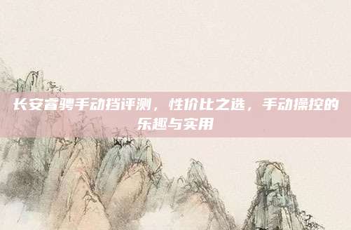 长安睿骋手动挡评测,性价比之选,手动操控的乐趣与实用