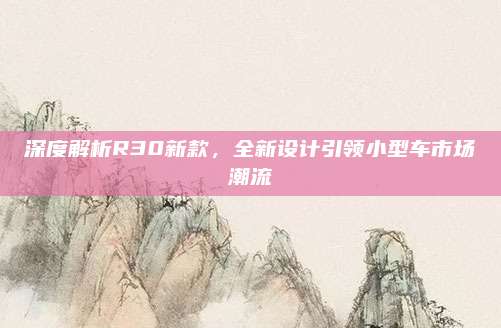 深度解析R30新款，全新设计引领小型车市场潮流